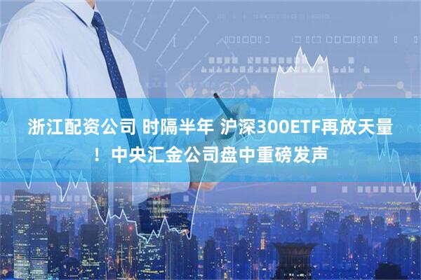浙江配资公司 时隔半年 沪深300ETF再放天量！中央汇金公司盘中重磅发声