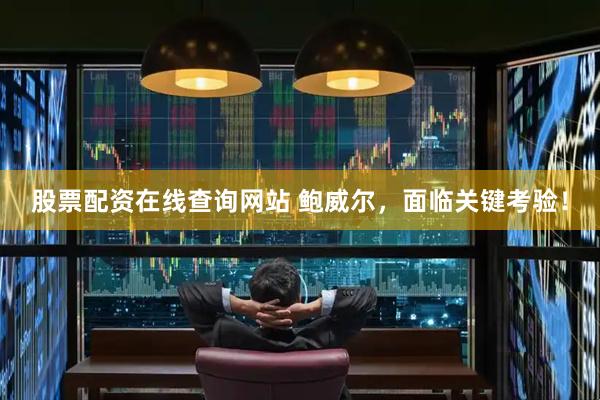 股票配资在线查询网站 鲍威尔，面临关键考验！