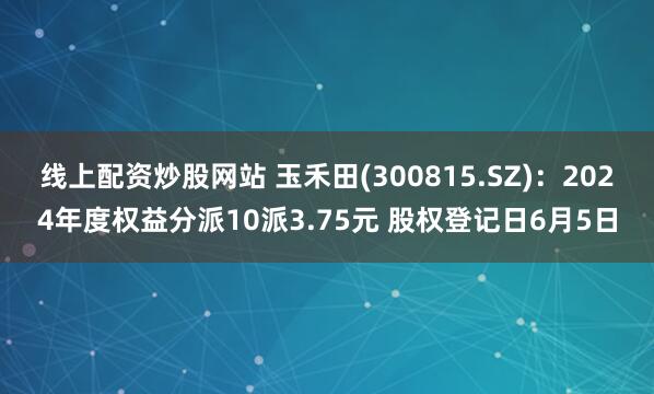 线上配资炒股网站 玉禾田(300815.SZ)：2024年度权益分派10派3.75元 股权登记日6月5日