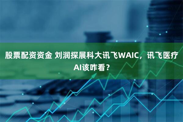 股票配资资金 刘润探展科大讯飞WAIC，讯飞医疗AI该咋看？