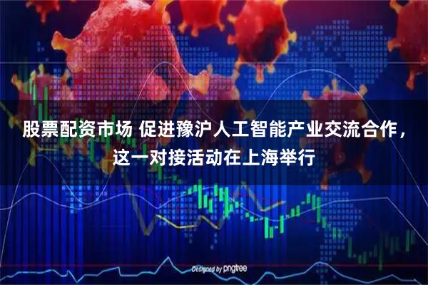 股票配资市场 促进豫沪人工智能产业交流合作，这一对接活动在上海举行