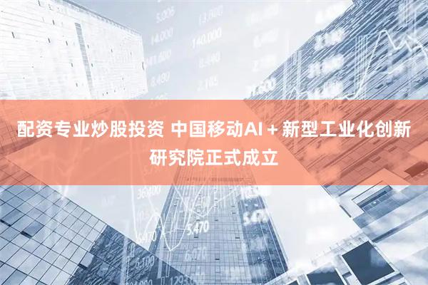 配资专业炒股投资 中国移动AI＋新型工业化创新研究院正式成立