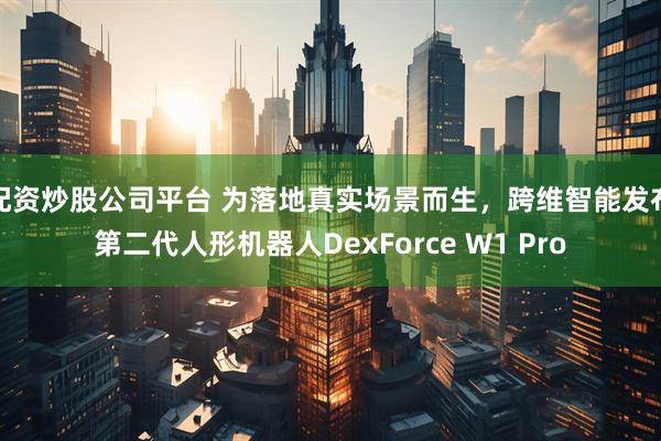 配资炒股公司平台 为落地真实场景而生，跨维智能发布第二代人形机器人DexForce W1 Pro