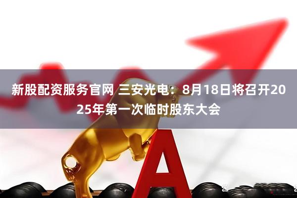 新股配资服务官网 三安光电：8月18日将召开2025年第一次临时股东大会
