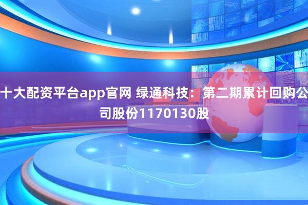 十大配资平台app官网 绿通科技：第二期累计回购公司股份1170130股