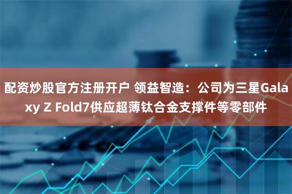 配资炒股官方注册开户 领益智造：公司为三星Galaxy Z Fold7供应超薄钛合金支撑件等零部件