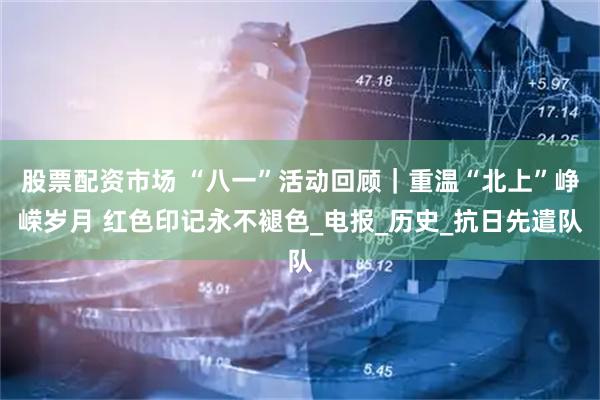 股票配资市场 “八一”活动回顾｜重温“北上”峥嵘岁月 红色印记永不褪色_电报_历史_抗日先遣队