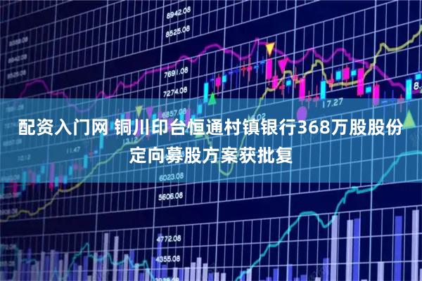 配资入门网 铜川印台恒通村镇银行368万股股份定向募股方案获批复
