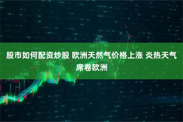 股市如何配资炒股 欧洲天然气价格上涨 炎热天气席卷欧洲
