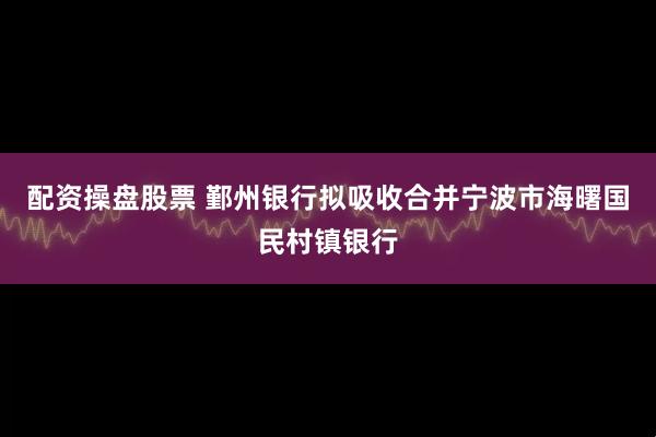 配资操盘股票 鄞州银行拟吸收合并宁波市海曙国民村镇银行