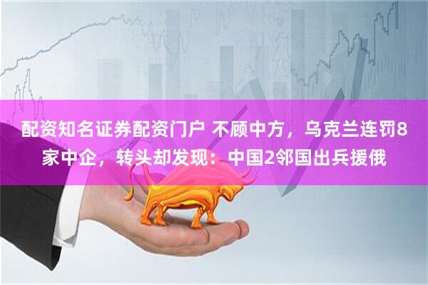 配资知名证券配资门户 不顾中方，乌克兰连罚8家中企，转头却发现：中国2邻国出兵援俄