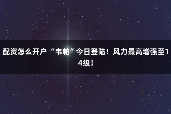 配资怎么开户 “韦帕”今日登陆！风力最高增强至14级！