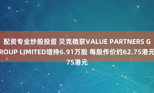 配资专业炒股投资 贝克微获VALUE PARTNERS GROUP LIMITED增持6.91万股 每股作价约62.75港元