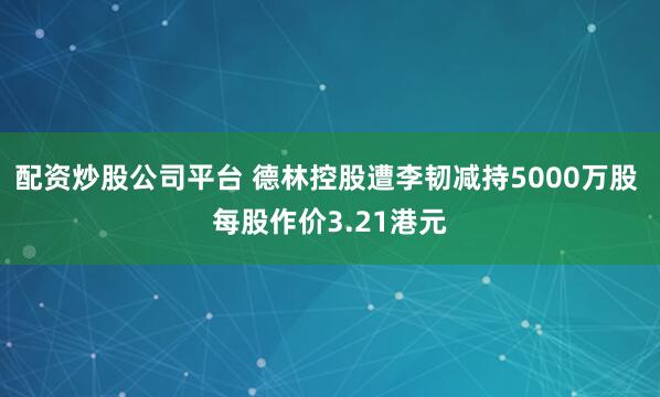 配资炒股公司平台 德林控股遭李韧减持5000万股 每股作价3.21港元
