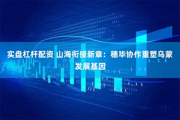 实盘杠杆配资 山海衔接新章：穗毕协作重塑乌蒙发展基因