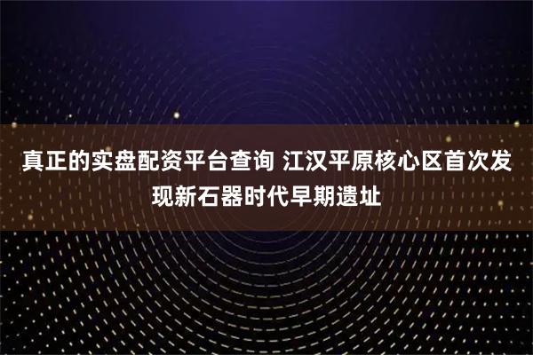 真正的实盘配资平台查询 江汉平原核心区首次发现新石器时代早期遗址