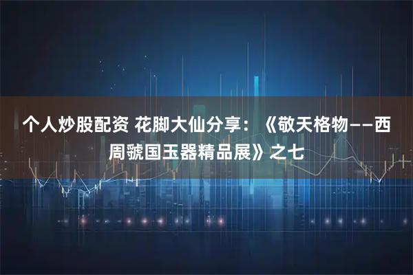 个人炒股配资 花脚大仙分享：《敬天格物——西周虢国玉器精品展》之七