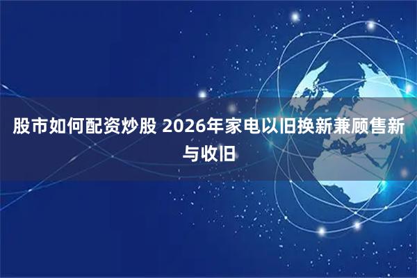 股市如何配资炒股 2026年家电以旧换新兼顾售新与收旧