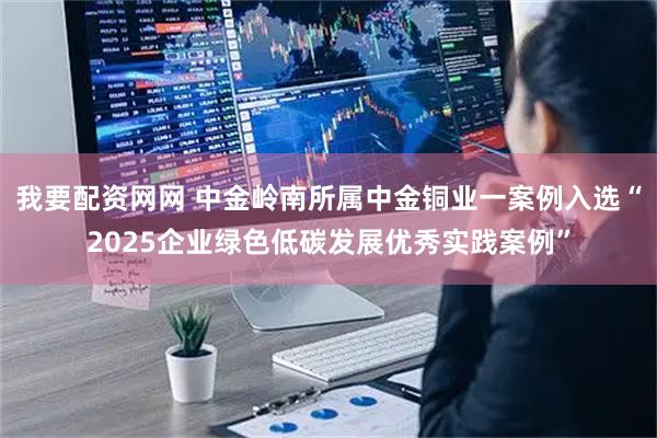 我要配资网网 中金岭南所属中金铜业一案例入选“2025企业绿色低碳发展优秀实践案例”