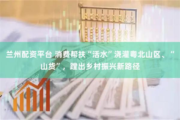 兰州配资平台 消费帮扶“活水”浇灌粤北山区、“山货”，蹚出乡村振兴新路径
