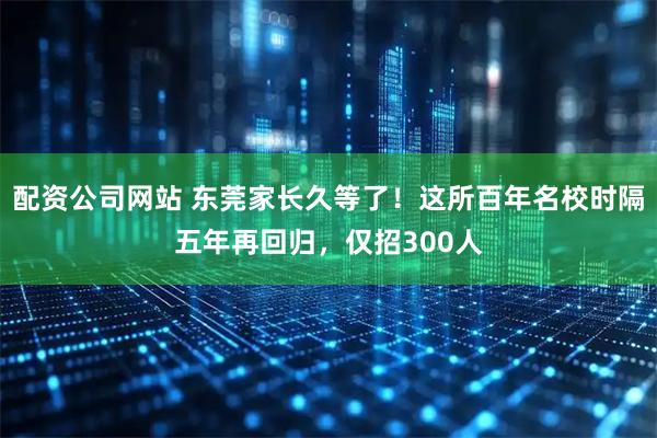 配资公司网站 东莞家长久等了！这所百年名校时隔五年再回归，仅招300人