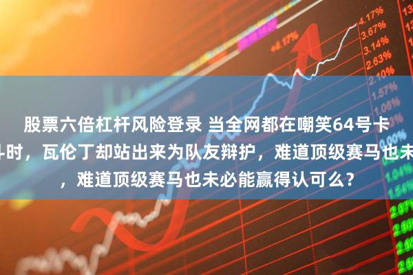 股票六倍杠杆风险登录 当全网都在嘲笑64号卡苏洛扶不起的阿斗时，瓦伦丁却站出来为队友辩护，难道顶级赛马也未必能赢得认可么？