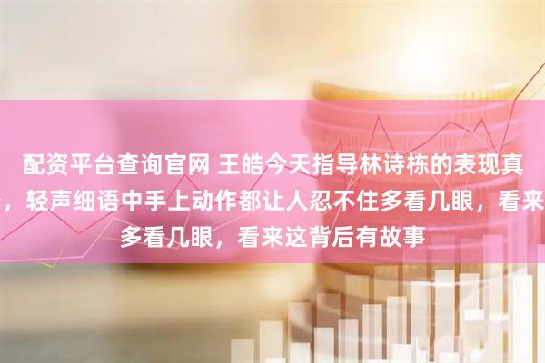 配资平台查询官网 王皓今天指导林诗栋的表现真是温柔了不少，轻声细语中手上动作都让人忍不住多看几眼，看来这背后有故事