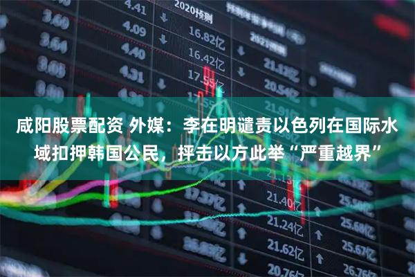 咸阳股票配资 外媒：李在明谴责以色列在国际水域扣押韩国公民，抨击以方此举“严重越界”