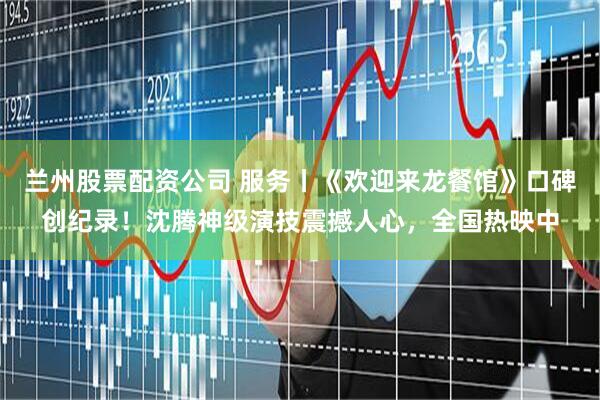 兰州股票配资公司 服务丨《欢迎来龙餐馆》口碑创纪录！沈腾神级演技震撼人心，全国热映中
