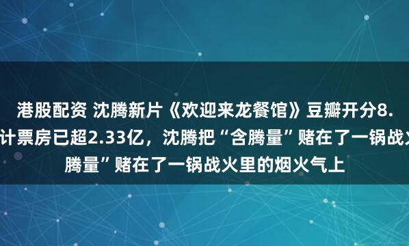港股配资 沈腾新片《欢迎来龙餐馆》豆瓣开分8.4,上映首日累计票房已超2.33亿,沈腾把“含腾量”赌在了一锅战火里的烟火气上