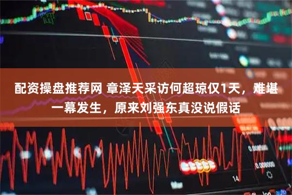 配资操盘推荐网 章泽天采访何超琼仅1天，难堪一幕发生，原来刘强东真没说假话